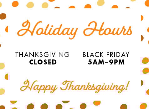 Holiday Hours THANKSGIVING - CLOSED BLACK FRIDAY 5AM-9PM Happy Thanksgiving!